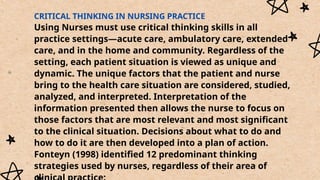 CRITICAL THINKING IN NURSING PRACTICE
Using Nurses must use critical thinking skills in all
practice settings—acute care, ambulatory care, extended
care, and in the home and community. Regardless of the
setting, each patient situation is viewed as unique and
dynamic. The unique factors that the patient and nurse
bring to the health care situation are considered, studied,
analyzed, and interpreted. Interpretation of the
information presented then allows the nurse to focus on
those factors that are most relevant and most significant
to the clinical situation. Decisions about what to do and
how to do it are then developed into a plan of action.
Fonteyn (1998) identified 12 predominant thinking
strategies used by nurses, regardless of their area of
 