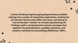 Critical thinking requires going beyond basic problem
solving into a realm of inquisitive exploration, looking for
all relevant factors that affect the issue, and being an
“out-of-the-box” thinker. It includes questioning all
findings until a comprehensive picture emerges that
explains the phenomenon, possible solutions, and
creative methods for proceeding (Wilkinson, 2001).
 