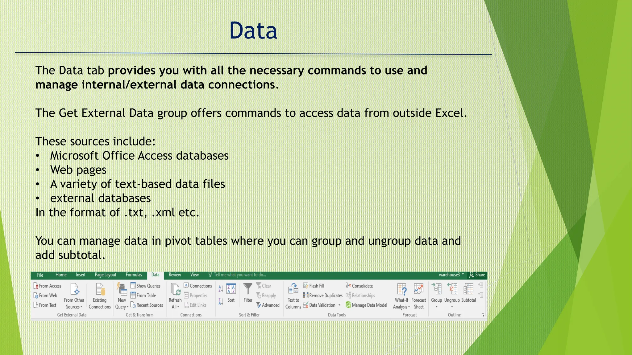 Data
The Data tab provides you with all the necessary commands to use and
manage internal/external data connections.
The Get External Data group offers commands to access data from outside Excel.
These sources include:
• Microsoft Office Access databases
• Web pages
• A variety of text-based data files
• external databases
In the format of .txt, .xml etc.
You can manage data in pivot tables where you can group and ungroup data and
add subtotal.
 