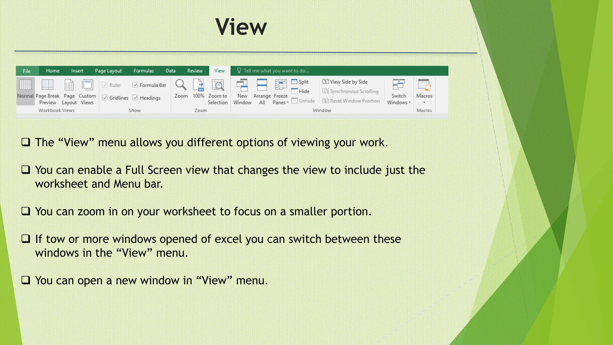 View
 The “View” menu allows you different options of viewing your work.
 You can enable a Full Screen view that changes the view to include just the
worksheet and Menu bar.
 You can zoom in on your worksheet to focus on a smaller portion.
 If tow or more windows opened of excel you can switch between these
windows in the “View” menu.
 You can open a new window in “View” menu.
 