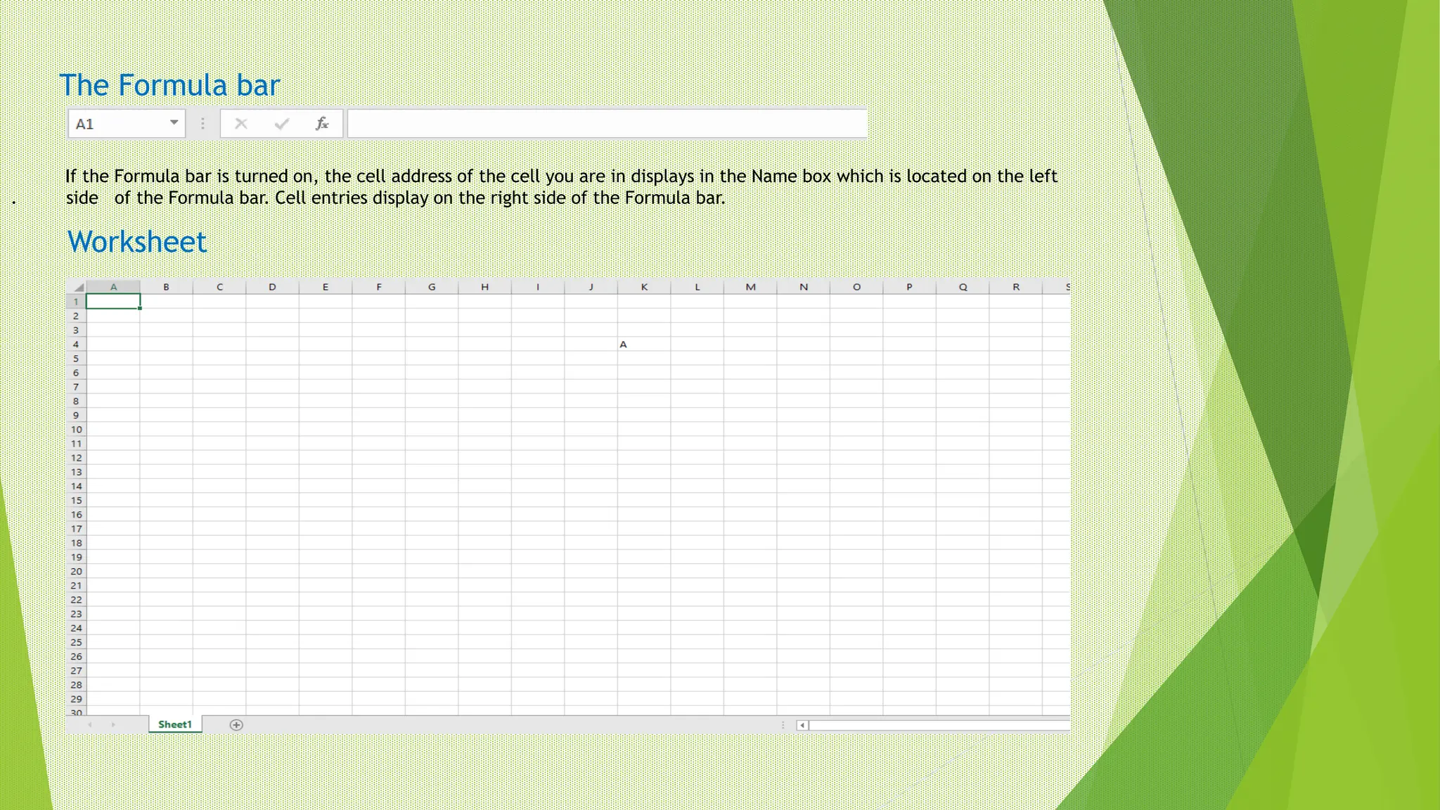 The Formula bar
If the Formula bar is turned on, the cell address of the cell you are in displays in the Name box which is located on the left
. side of the Formula bar. Cell entries display on the right side of the Formula bar.
Worksheet
 