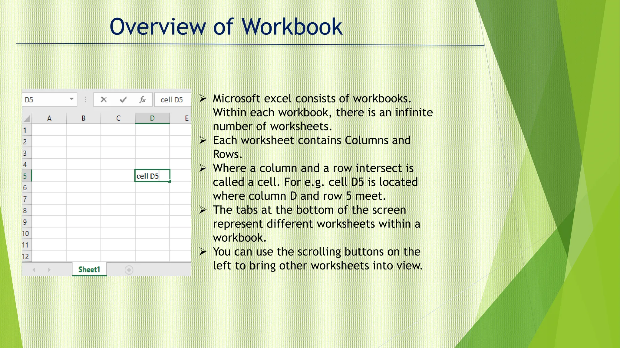 Overview of Workbook
 Microsoft excel consists of workbooks.
Within each workbook, there is an infinite
number of worksheets.
 Each worksheet contains Columns and
Rows.
 Where a column and a row intersect is
called a cell. For e.g. cell D5 is located
where column D and row 5 meet.
 The tabs at the bottom of the screen
represent different worksheets within a
workbook.
 You can use the scrolling buttons on the
left to bring other worksheets into view.
 