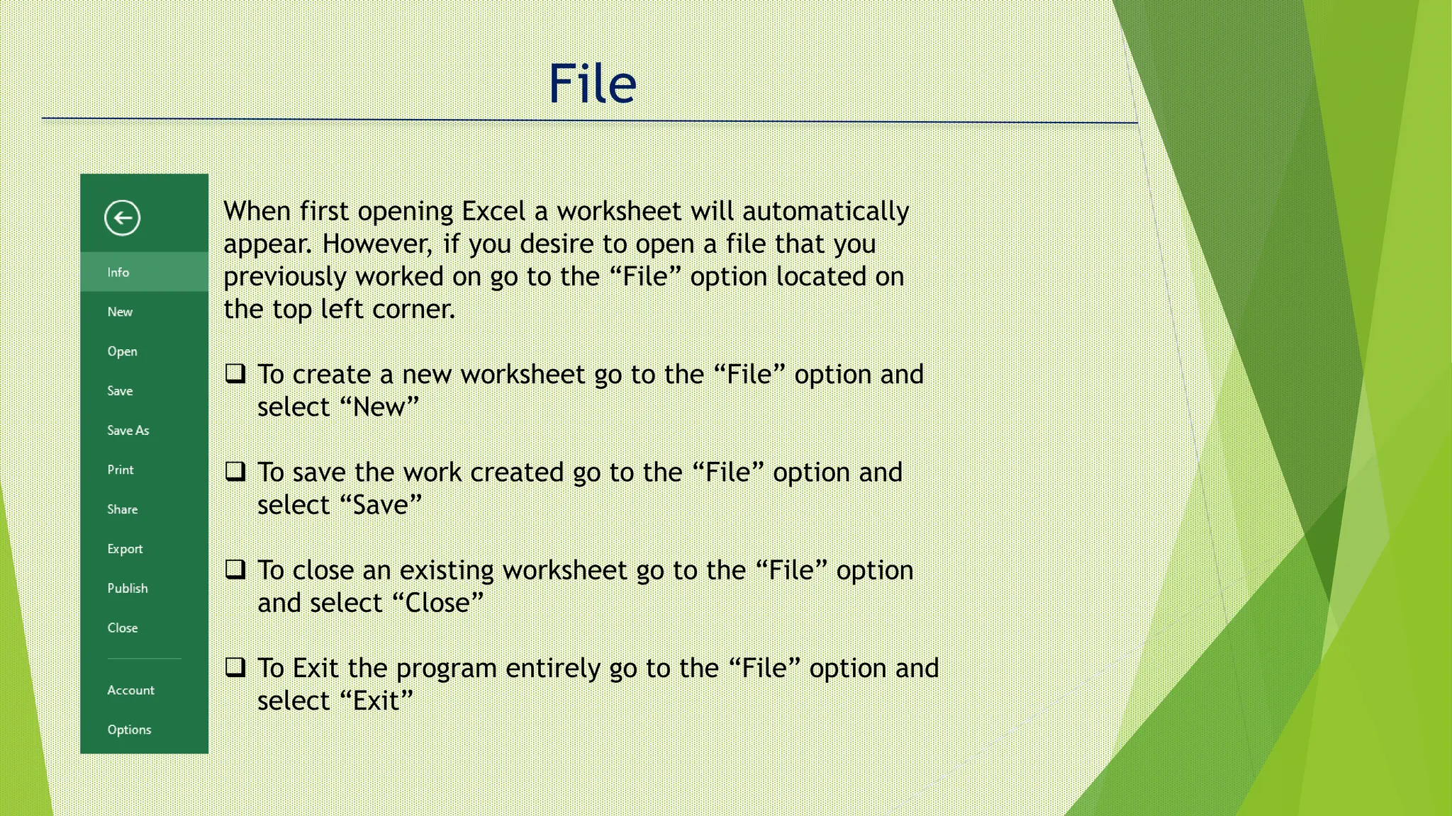 File
When first opening Excel a worksheet will automatically
appear. However, if you desire to open a file that you
previously worked on go to the “File” option located on
the top left corner.
 To create a new worksheet go to the “File” option and
select “New”
 To save the work created go to the “File” option and
select “Save”
 To close an existing worksheet go to the “File” option
and select “Close”
 To Exit the program entirely go to the “File” option and
select “Exit”
 