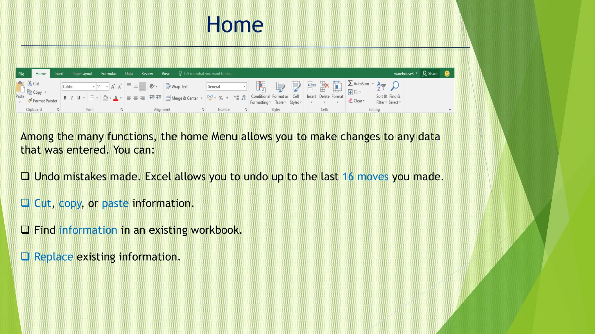 Home
Among the many functions, the home Menu allows you to make changes to any data
that was entered. You can:
 Undo mistakes made. Excel allows you to undo up to the last 16 moves you made.
 Cut, copy, or paste information.
 Find information in an existing workbook.
 Replace existing information.
 