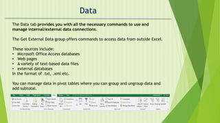Data
The Data tab provides you with all the necessary commands to use and
manage internal/external data connections.
The Get External Data group offers commands to access data from outside Excel.
These sources include:
• Microsoft Office Access databases
• Web pages
• A variety of text-based data files
• external databases
In the format of .txt, .xml etc.
You can manage data in pivot tables where you can group and ungroup data and
add subtotal.
 