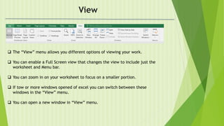 View
 The “View” menu allows you different options of viewing your work.
 You can enable a Full Screen view that changes the view to include just the
worksheet and Menu bar.
 You can zoom in on your worksheet to focus on a smaller portion.
 If tow or more windows opened of excel you can switch between these
windows in the “View” menu.
 You can open a new window in “View” menu.
 