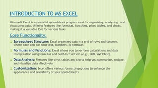 INTRODUCTION TO MS EXCEL
Microsoft Excel is a powerful spreadsheet program used for organizing, analyzing, and
visualizing data, offering features like formulas, functions, pivot tables, and charts,
making it a valuable tool for various tasks.
Core Functionality:
 Spreadsheet Structure: Excel organizes data in a grid of rows and columns,
where each cell can hold text, numbers, or formulas
 Formulas and Functions: Excel allows you to perform calculations and data
manipulation using formulas and built-in functions (e.g., SUM, AVERAGE).
 Data Analysis: Features like pivot tables and charts help you summarize, analyze,
and visualize data effectively.
 Customization: Excel offers various formatting options to enhance the
appearance and readability of your spreadsheets.
 
