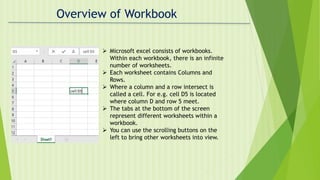 Overview of Workbook
 Microsoft excel consists of workbooks.
Within each workbook, there is an infinite
number of worksheets.
 Each worksheet contains Columns and
Rows.
 Where a column and a row intersect is
called a cell. For e.g. cell D5 is located
where column D and row 5 meet.
 The tabs at the bottom of the screen
represent different worksheets within a
workbook.
 You can use the scrolling buttons on the
left to bring other worksheets into view.
 
