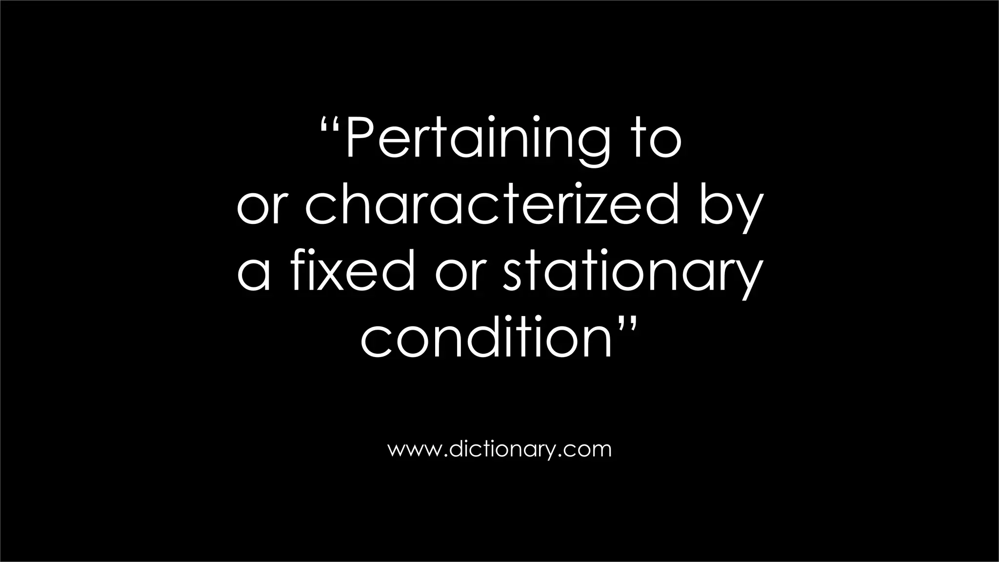 “Pertaining to
or characterized by
a fixed or stationary
condition”
www.dictionary.com
 