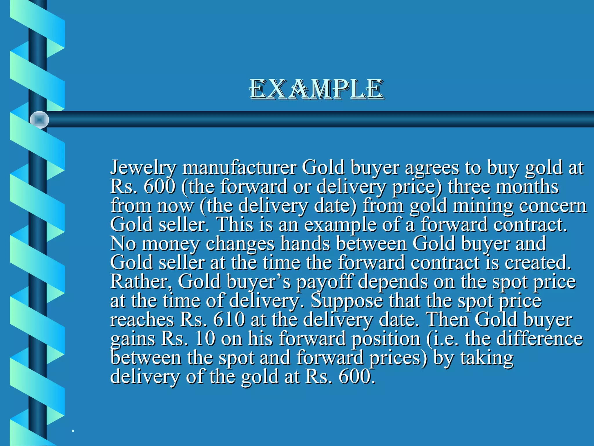 eXAMple

    Jewelry manufacturer Gold buyer agrees to buy gold at
    Rs. 600 (the forward or delivery price) three months
    from now (the delivery date) from gold mining concern
    Gold seller. This is an example of a forward contract.
    No money changes hands between Gold buyer and
    Gold seller at the time the forward contract is created.
    Rather, Gold buyer’s payoff depends on the spot price
    at the time of delivery. Suppose that the spot price
    reaches Rs. 610 at the delivery date. Then Gold buyer
    gains Rs. 10 on his forward position (i.e. the difference
    between the spot and forward prices) by taking
    delivery of the gold at Rs. 600.

.
 