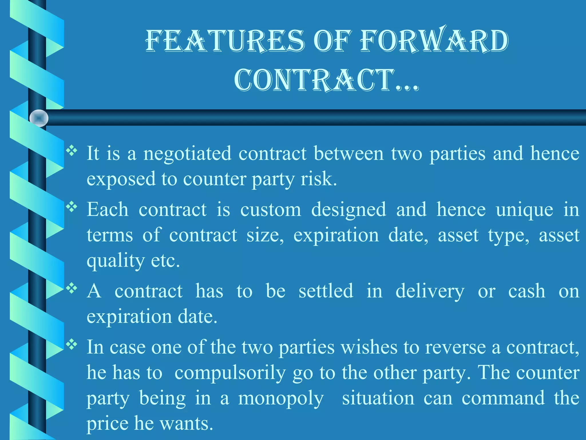 feAtures of forwArD
               contrAct…

   It is a negotiated contract between two parties and hence
    exposed to counter party risk.
   Each contract is custom designed and hence unique in
    terms of contract size, expiration date, asset type, asset
    quality etc.
   A contract has to be settled in delivery or cash on
    expiration date.
   In case one of the two parties wishes to reverse a contract,
    he has to compulsorily go to the other party. The counter
    party being in a monopoly situation can command the
    price he wants.
 