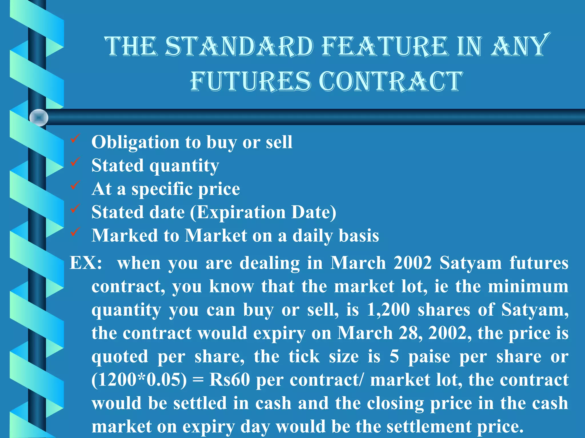 the stAnDArD feAture in Any
          futures contrAct
 Obligation to buy or sell
 Stated quantity
 At a specific price
 Stated date (Expiration Date)
 Marked to Market on a daily basis

EX: when you are dealing in March 2002 Satyam futures
  contract, you know that the market lot, ie the minimum
  quantity you can buy or sell, is 1,200 shares of Satyam,
  the contract would expiry on March 28, 2002, the price is
  quoted per share, the tick size is 5 paise per share or
  (1200*0.05) = Rs60 per contract/ market lot, the contract
  would be settled in cash and the closing price in the cash
  market on expiry day would be the settlement price.
 