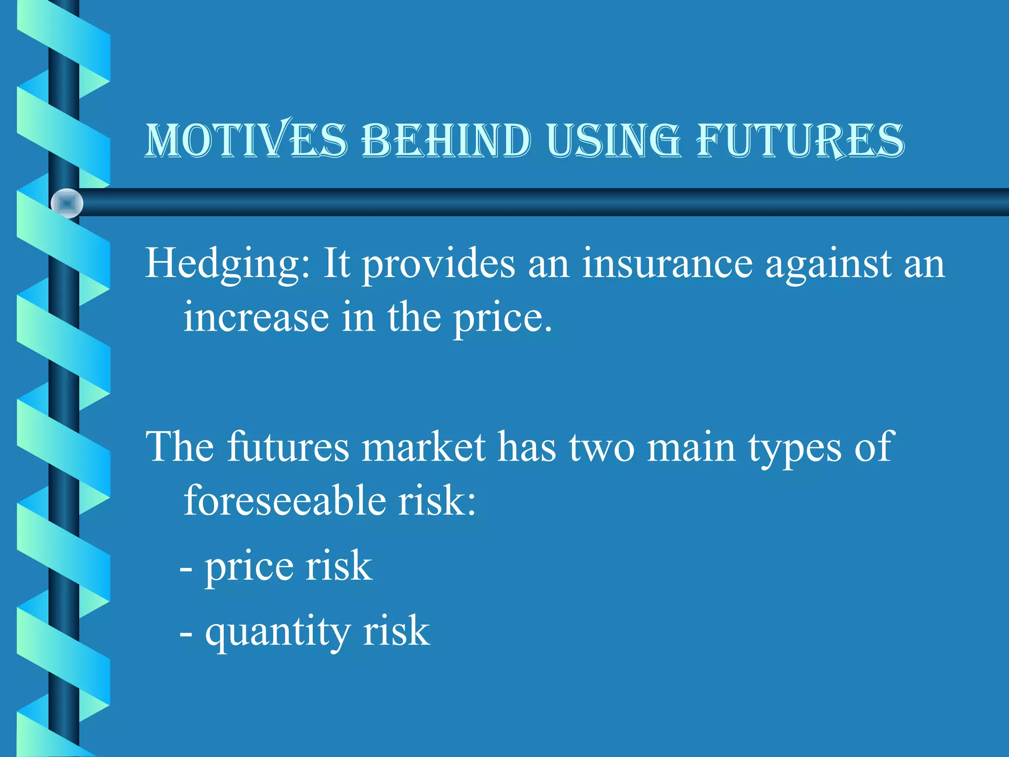 Motives BehinD usinG futures

Hedging: It provides an insurance against an
 increase in the price.

The futures market has two main types of
 foreseeable risk:
 - price risk
 - quantity risk
 