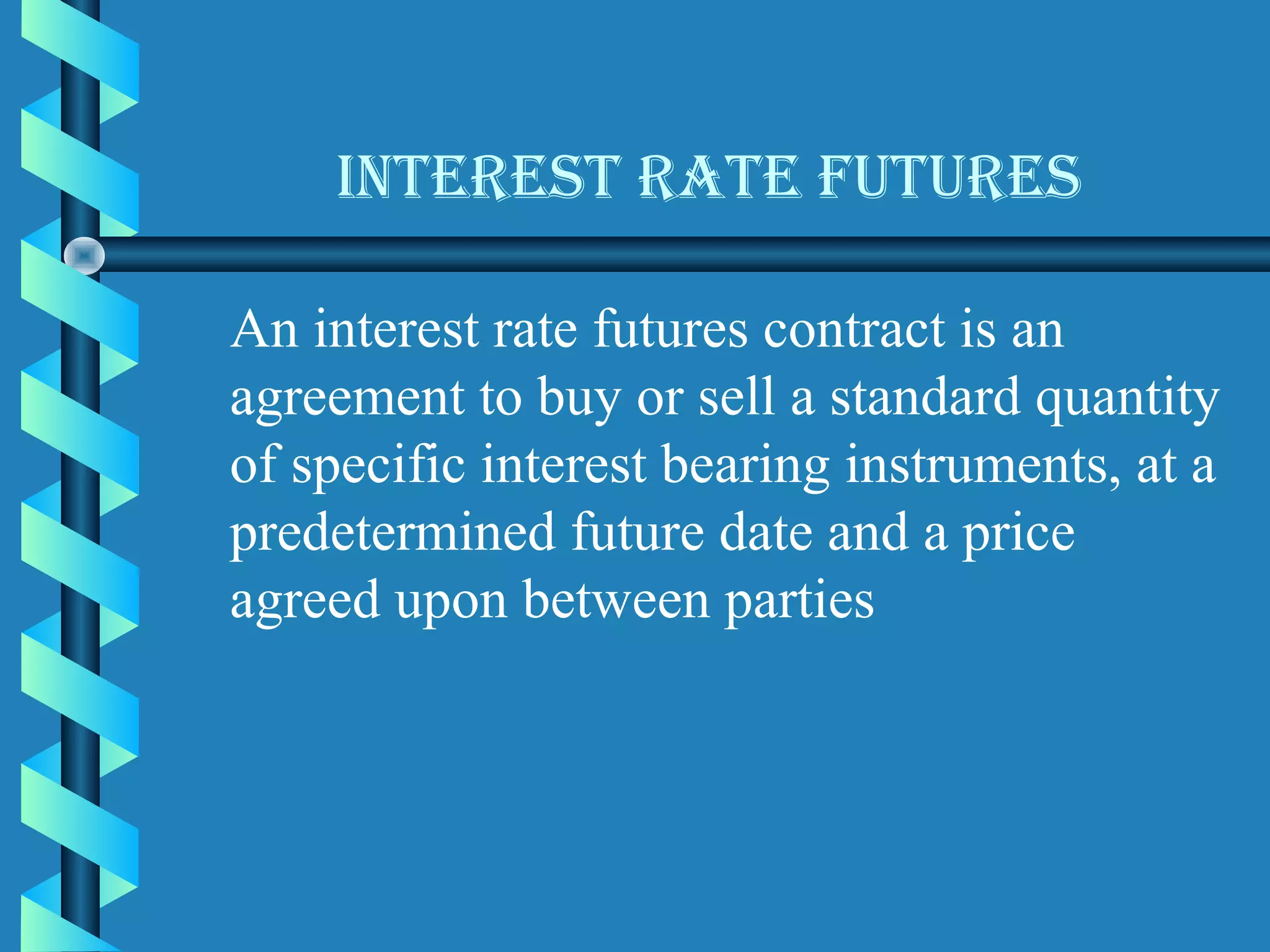 Interest rate Futures

An interest rate futures contract is an
agreement to buy or sell a standard quantity
of specific interest bearing instruments, at a
predetermined future date and a price
agreed upon between parties
 