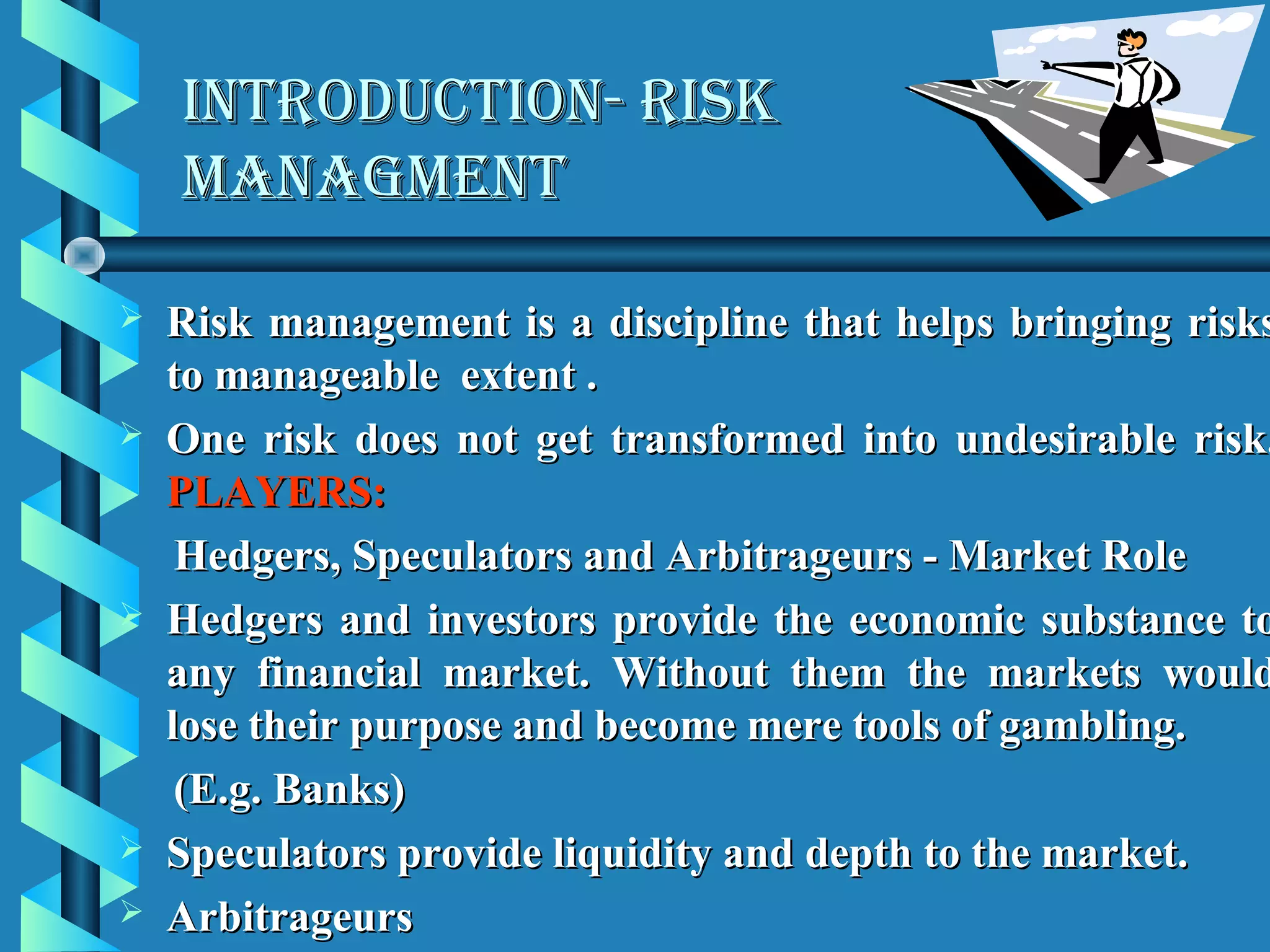 INTRODUCTION- RISK
    MANAGMENT

   Risk management is a discipline that helps bringing risks
    to manageable extent .
   One risk does not get transformed into undesirable risk.
    PLAYERS:
     Hedgers, Speculators and Arbitrageurs - Market Role
   Hedgers and investors provide the economic substance to
    any financial market. Without them the markets would
    lose their purpose and become mere tools of gambling.
     (E.g. Banks)
   Speculators provide liquidity and depth to the market.
   Arbitrageurs
 