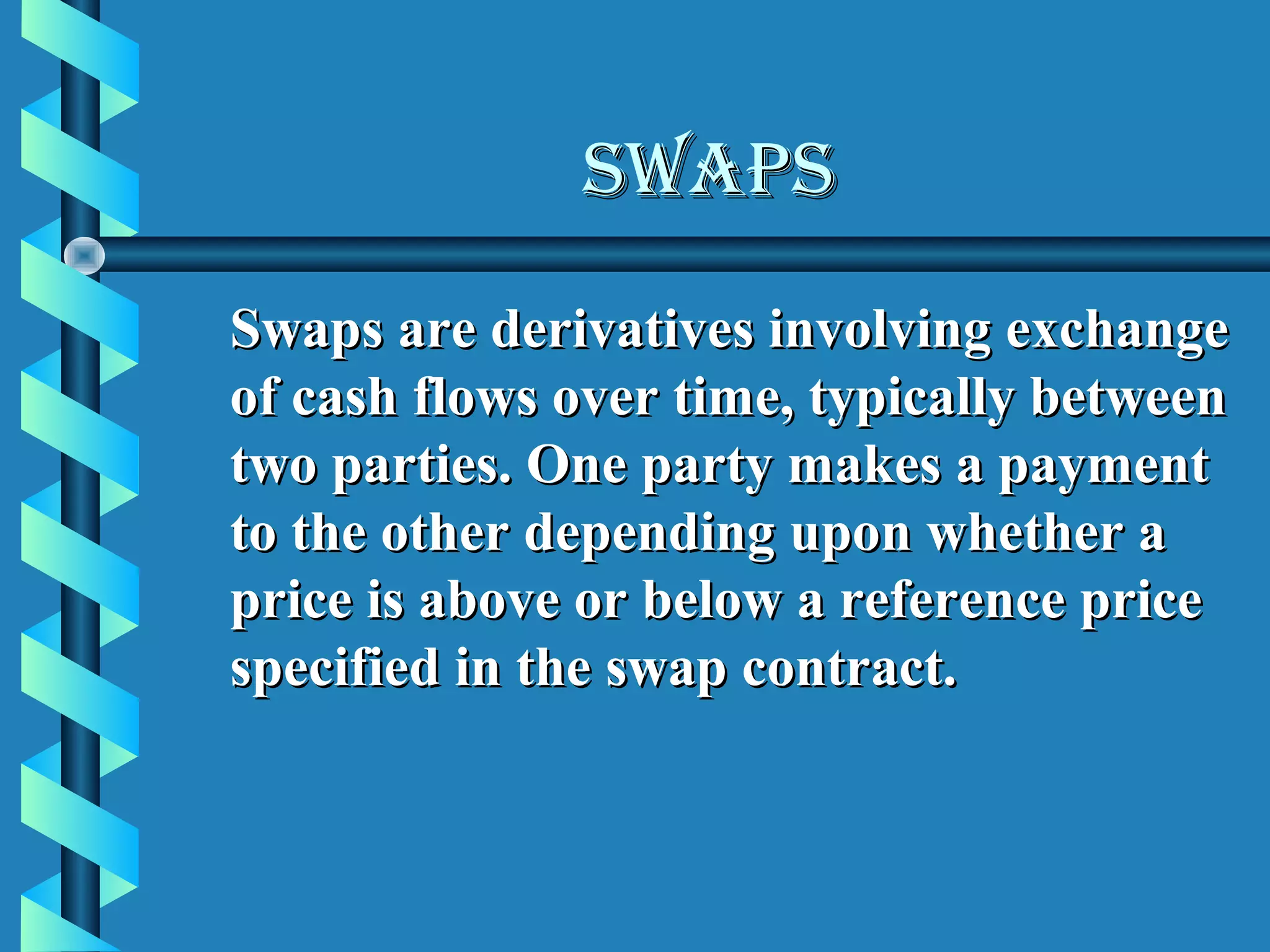 SWAPS
Swaps are derivatives involving exchange
of cash flows over time, typically between
two parties. One party makes a payment
to the other depending upon whether a
price is above or below a reference price
specified in the swap contract.
 