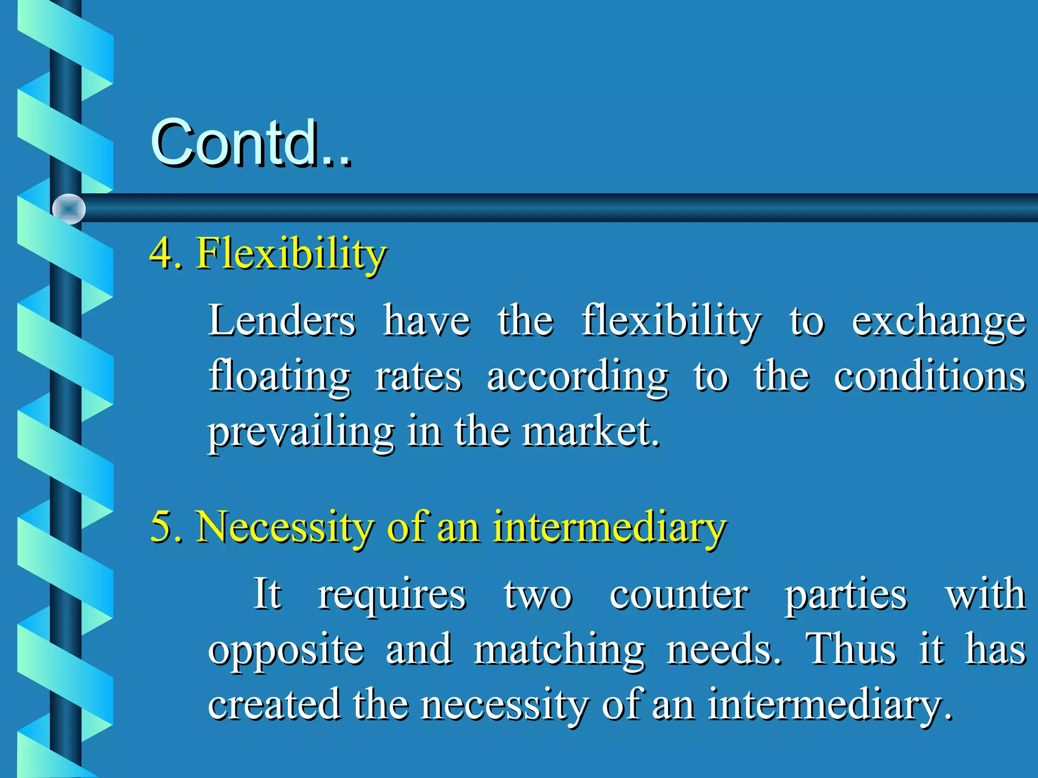 Contd..
4. Flexibility
   Lenders have the flexibility to exchange
   floating rates according to the conditions
   prevailing in the market.

5. Necessity of an intermediary
     It requires two counter parties with
   opposite and matching needs. Thus it has
   created the necessity of an intermediary.
 