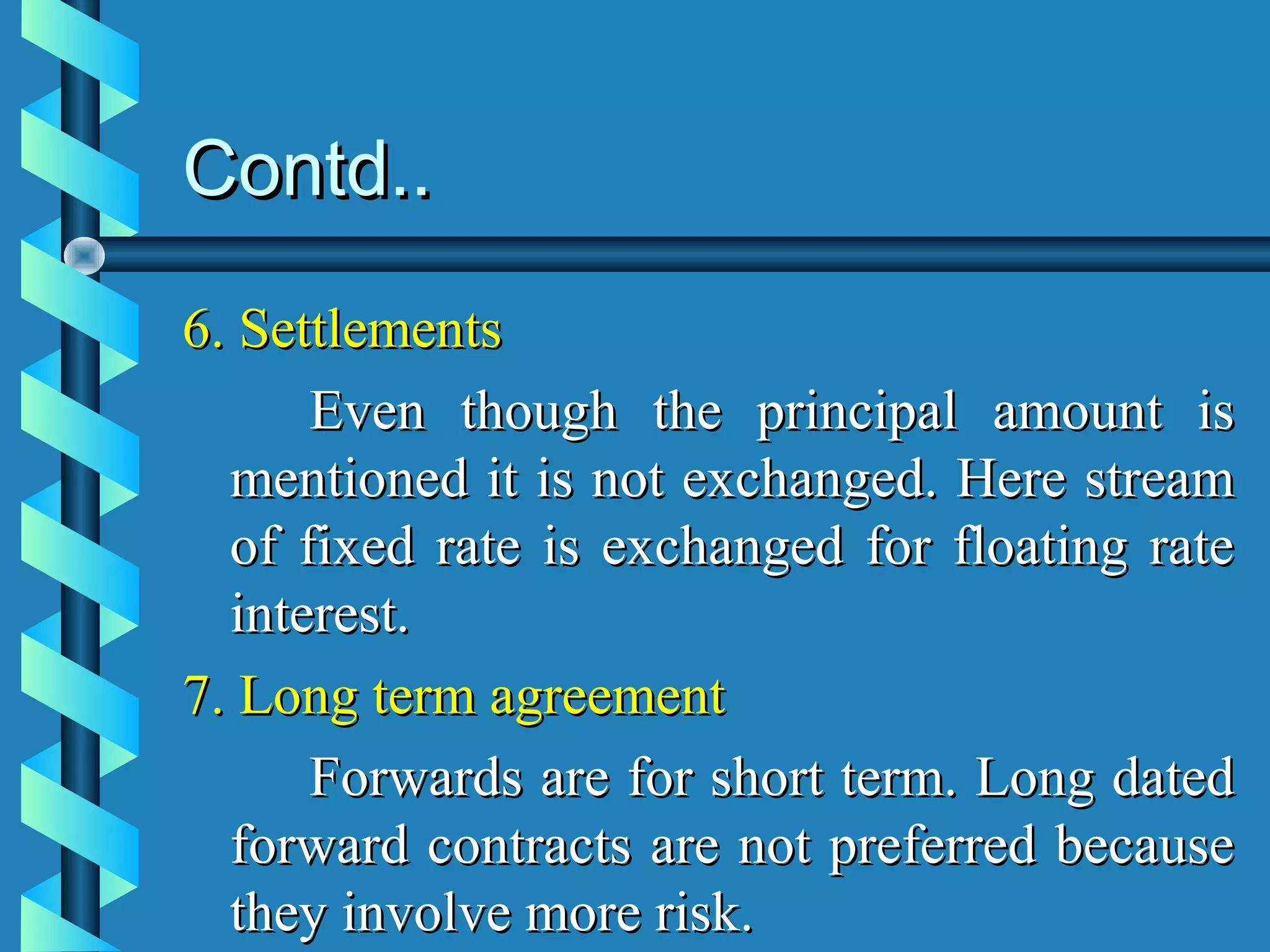 Contd..
6. Settlements
      Even though the principal amount is
  mentioned it is not exchanged. Here stream
  of fixed rate is exchanged for floating rate
  interest.
7. Long term agreement
      Forwards are for short term. Long dated
  forward contracts are not preferred because
  they involve more risk.
 