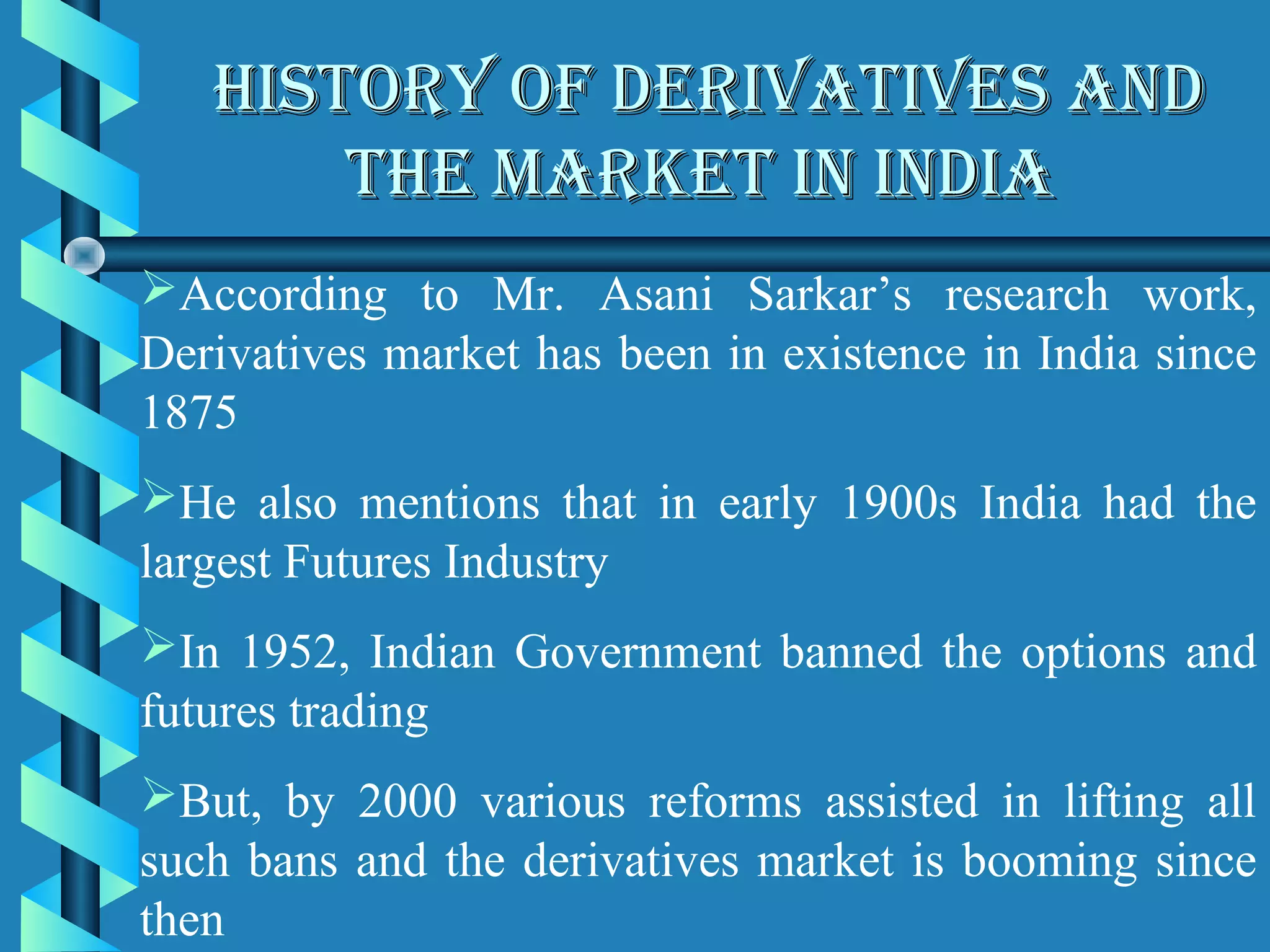 HISTORY OF DERIVATIVES AND
       THE MARKET IN INDIA
According to Mr. Asani Sarkar’s research work,
Derivatives market has been in existence in India since
1875
He also mentions that in early 1900s India had the
largest Futures Industry
In 1952, Indian Government banned the options and
futures trading
But, by 2000 various reforms assisted in lifting all
such bans and the derivatives market is booming since
then
 