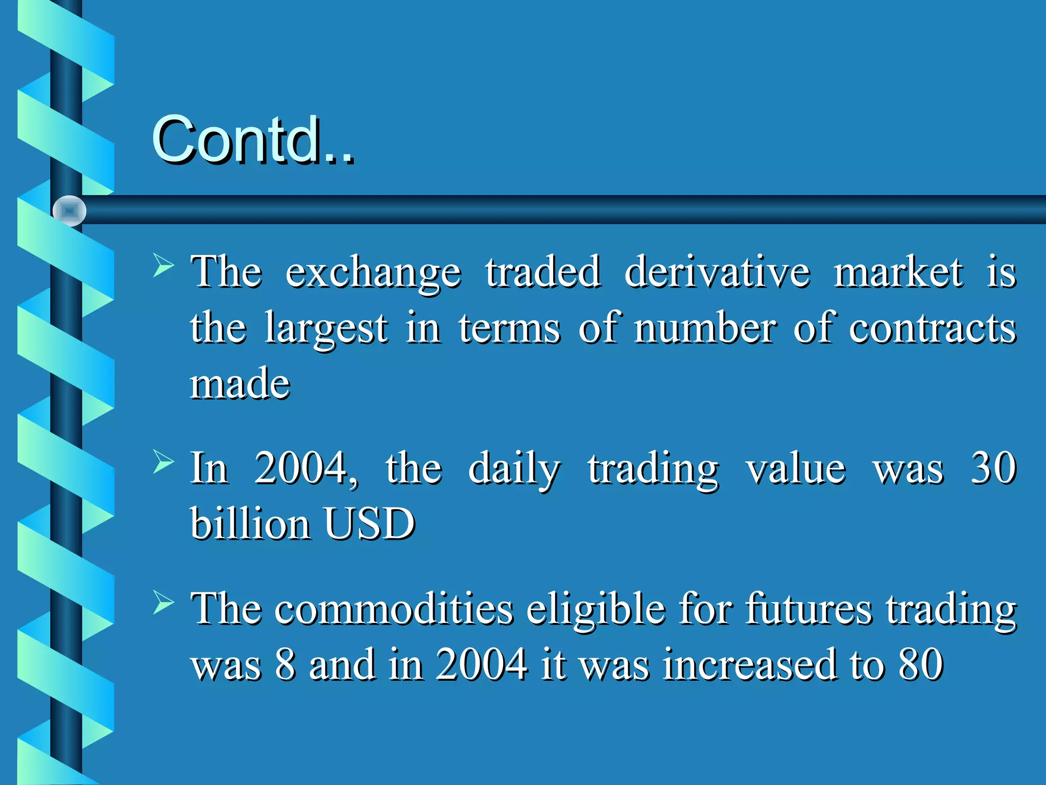 Contd..
   The exchange traded derivative market is
    the largest in terms of number of contracts
    made
   In 2004, the daily trading value was 30
    billion USD
   The commodities eligible for futures trading
    was 8 and in 2004 it was increased to 80
 