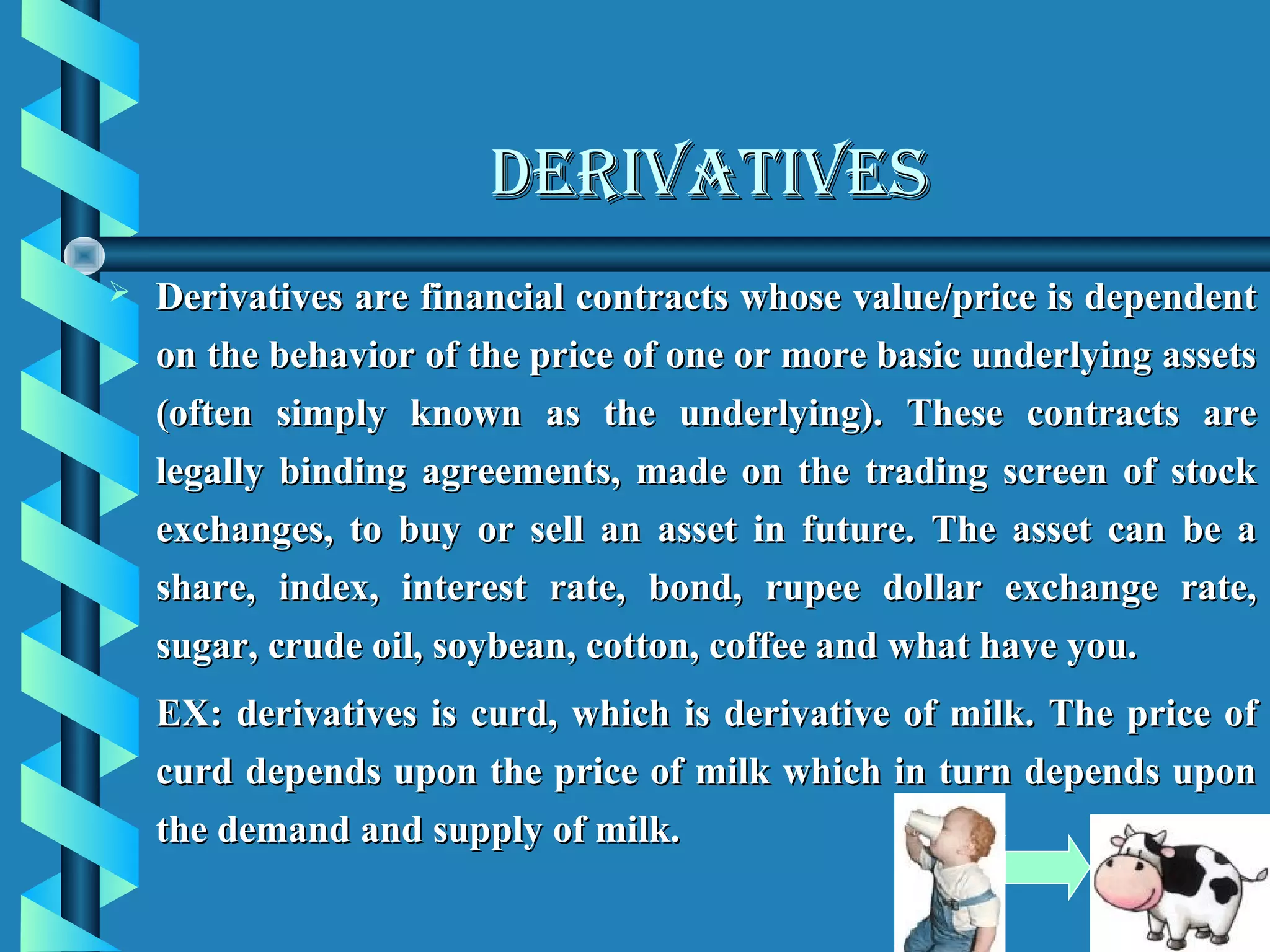 DERIVATIVES
   Derivatives are financial contracts whose value/price is dependent
    on the behavior of the price of one or more basic underlying assets
    (often simply known as the underlying). These contracts are
    legally binding agreements, made on the trading screen of stock
    exchanges, to buy or sell an asset in future. The asset can be a
    share, index, interest rate, bond, rupee dollar exchange rate,
    sugar, crude oil, soybean, cotton, coffee and what have you.
    EX: derivatives is curd, which is derivative of milk. The price of
    curd depends upon the price of milk which in turn depends upon
    the demand and supply of milk.
 
