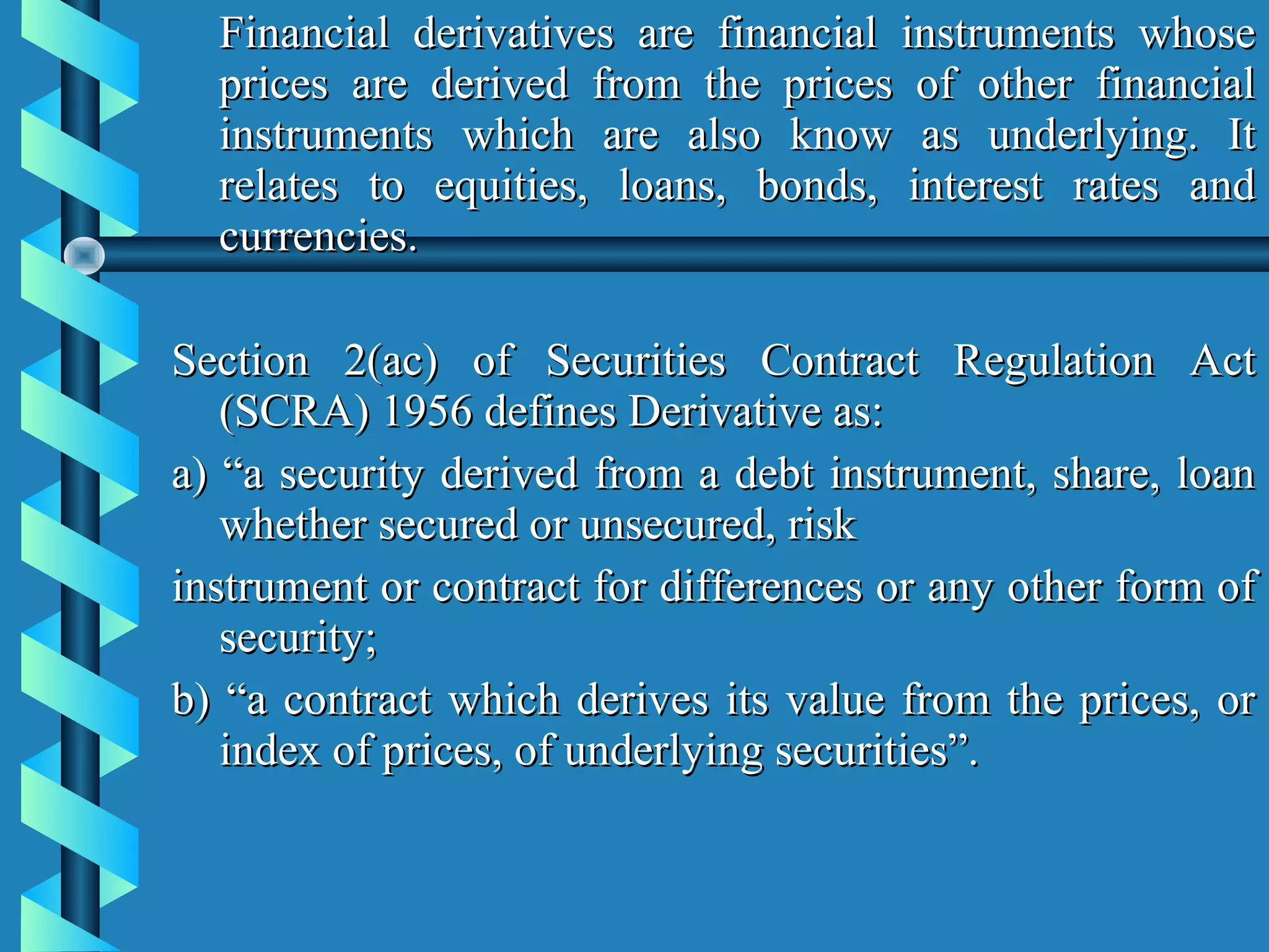 Financial derivatives are financial instruments whose
  prices are derived from the prices of other financial
  instruments which are also know as underlying. It
  relates to equities, loans, bonds, interest rates and
  currencies.

Section 2(ac) of Securities Contract Regulation Act
   (SCRA) 1956 defines Derivative as:
a) “a security derived from a debt instrument, share, loan
   whether secured or unsecured, risk
instrument or contract for differences or any other form of
   security;
b) “a contract which derives its value from the prices, or
   index of prices, of underlying securities”.
 