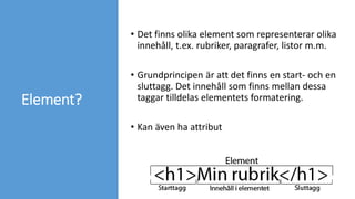Element?
• Det finns olika element som representerar olika
innehåll, t.ex. rubriker, paragrafer, listor m.m.
• Grundprincipen är att det finns en start- och en
sluttagg. Det innehåll som finns mellan dessa
taggar tilldelas elementets formatering.
• Kan även ha attribut
 