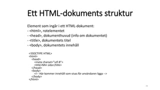 Ett HTML-dokuments struktur
<!DOCTYPE HTML>
<html>
<head>
<meta charset=”utf-8”>
<title>Min sida</title>
</head>
<body>
<!-- Här kommer innehåll som visas för användaren ligga -->
</body>
</html>
24
Element som ingår i ett HTML-dokument:
- <html>, rotelementet
- <head>, dokumenthuvud (info om dokumentet)
- <title>, dokumentets titel
- <body>, dokumentets innehåll
 