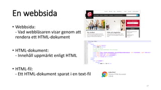 En webbsida
• Webbsida:
- Vad webbläsaren visar genom att
rendera ett HTML-dokument
• HTML-dokument:
- Innehåll uppmärkt enligt HTML
• HTML-fil:
- Ett HTML-dokument sparat i en text-fil
27
 