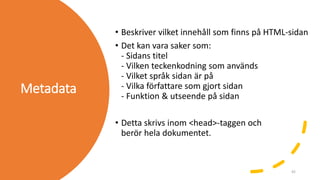 Metadata
• Beskriver vilket innehåll som finns på HTML-sidan
• Det kan vara saker som:
- Sidans titel
- Vilken teckenkodning som används
- Vilket språk sidan är på
- Vilka författare som gjort sidan
- Funktion & utseende på sidan
• Detta skrivs inom <head>-taggen och
berör hela dokumentet.
42
 
