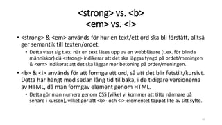 <strong> vs. <b>
<em> vs. <i>
• <strong> & <em> används för hur en text/ett ord ska bli förstått, alltså
ger semantik till texten/ordet.
• Detta visar sig t.ex. när en text läses upp av en webbläsare (t.ex. för blinda
människor) då <strong> indikerar att det ska läggas tyngd på ordet/meningen
& <em> indikerat att det ska läggar mer betoning på order/meningen.
• <b> & <i> används för att formge ett ord, så att det blir fetstilt/kursivt.
Detta har hängt med sedan lång tid tillbaka, i de tidigare versionerna
av HTML, då man formgav element genom HTML.
• Detta gör man numera genom CSS (vilket vi kommer att titta närmare på
senare i kursen), vilket gör att <b>- och <i>-elementet tappat lite av sitt syfte.
60
 