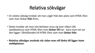 Relativa sökvägar
• En relativ sökväg innebär att man utgår från den plats som HTML-filen
som man länkar från finns.
• Detta innebär att man inte behöver oroa sig över vilken URL
(webbadress) som HTML-filen man länkar till har - bara man vet var
den ligger i förhållandet till HTML-filen som man länkar från.
• Relativa sökvägar används när sidan man vill länka till ligger inom
webbplatsen.
63
 