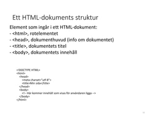 Ett HTML-dokuments struktur
<!DOCTYPE HTML>
<html>
<head>
<meta charset=”utf-8”>
<title>Min sida</title>
</head>
<body>
<!-- Här kommer innehåll som visas för användaren ligga -->
</body>
</html>
Element som ingår i ett HTML-dokument:
- <html>, rotelementet
- <head>, dokumenthuvud (info om dokumentet)
- <title>, dokumentets titel
- <body>, dokumentets innehåll
13
 