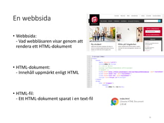 En webbsida
• Webbsida:
- Vad webbläsaren visar genom att
rendera ett HTML-dokument
• HTML-dokument:
- Innehåll uppmärkt enligt HTML
• HTML-fil:
- Ett HTML-dokument sparat i en text-fil
16
 