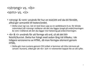 <strong> vs. <b>
<em> vs. <i>
• <strong> & <em> används för hur en text/ett ord ska bli förstått,
alltså ger semantik till texten/ordet.
• Detta visar sig t.ex. när en text läses upp av en webbläsare (t.ex. för blinda
människor) då <strong> indikerar att det ska läggas tyngd på ordet/meningen
& <em> indikerat att det ska läggar mer betoning på order/meningen.
• <b> & <i> används för att formge ett ord, så att det blir
fetstilt/kursivt. Detta har hängt med sedan lång tid tillbaka, i de
tidigare versionerna av HTML, då man formgav element genom
HTML.
• Detta gör man numera genom CSS (vilket vi kommer att titta närmare på
senare i kursen), vilket gör att <b>- och <i>-elementet tappat lite av sitt syfte.
38
 