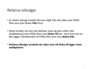 Relativa sökvägar
• En relativ sökväg innebär att man utgår från den plats som HTML-
filen som man länkar från finns.
• Detta innebär att man inte behöver oroa sig över vilken URL
(webbadress) som HTML-filen man länkar till har - bara man vet var
den ligger i förhållandet till HTML-filen som man länkar från.
• Relativa sökvägar används när sidan man vill länka till ligger inom
webbplatsen.
41
 