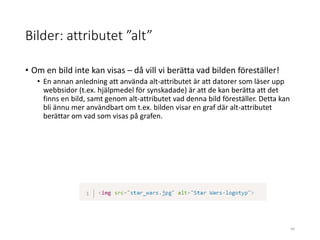 Bilder: attributet ”alt”
• Om en bild inte kan visas – då vill vi berätta vad bilden föreställer!
• En annan anledning att använda alt-attributet är att datorer som läser upp
webbsidor (t.ex. hjälpmedel för synskadade) är att de kan berätta att det
finns en bild, samt genom alt-attributet vad denna bild föreställer. Detta kan
bli ännu mer användbart om t.ex. bilden visar en graf där alt-attributet
berättar om vad som visas på grafen.
46
 