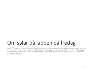 Om salar på labben på fredag
http://kronox.mah.se/setup/jsp/Schema.jsp?startDatum=idag&intervallTyp=m&int
ervallAntal=6&sprak=SV&sokMedAND=true&forklaringar=true&resurser=k.DA156
A-20162-TS789-
50
 