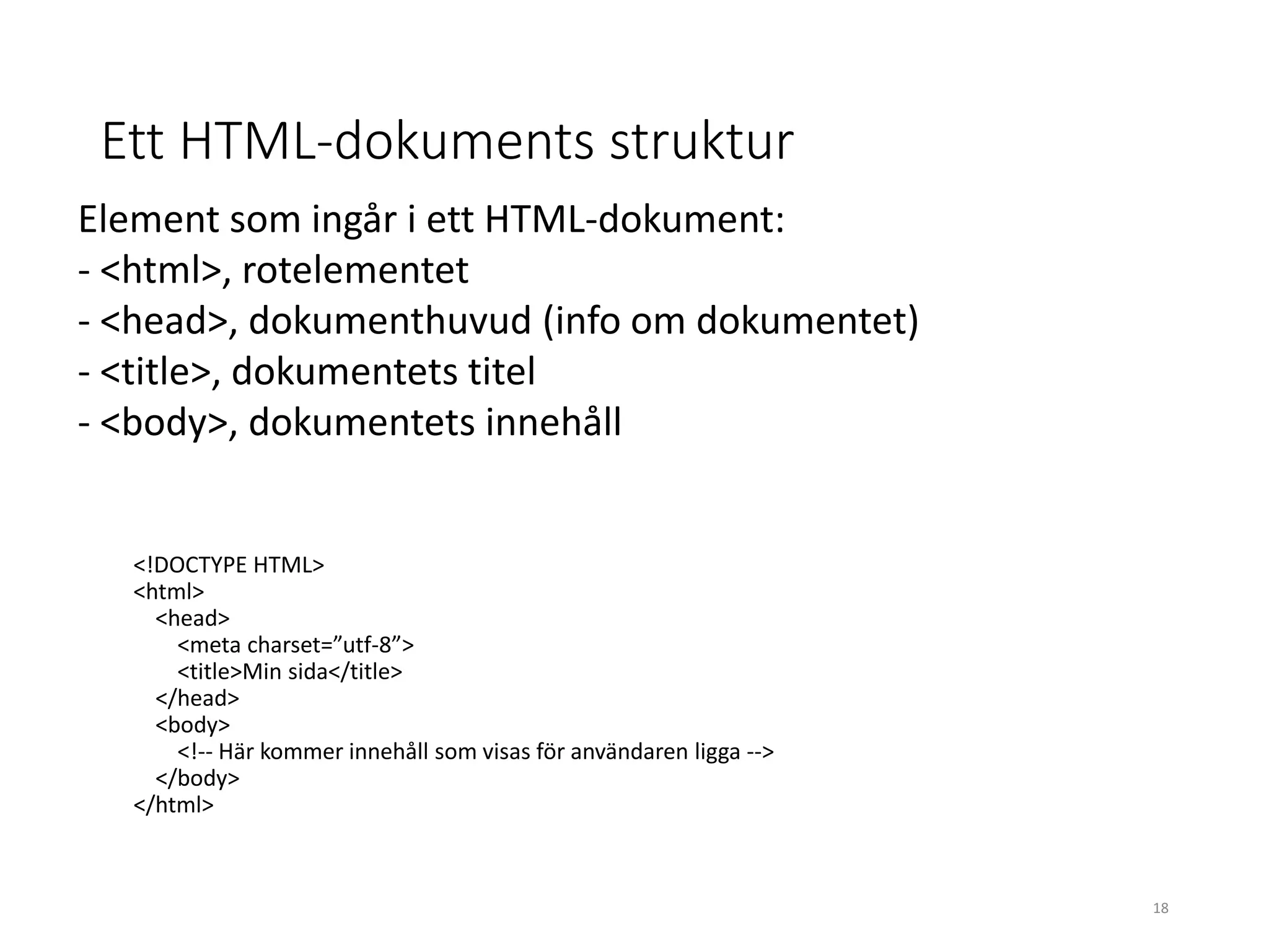 Ett HTML-dokuments struktur
<!DOCTYPE HTML>
<html>
<head>
<meta charset=”utf-8”>
<title>Min sida</title>
</head>
<body>
<!-- Här kommer innehåll som visas för användaren ligga -->
</body>
</html>
Element som ingår i ett HTML-dokument:
- <html>, rotelementet
- <head>, dokumenthuvud (info om dokumentet)
- <title>, dokumentets titel
- <body>, dokumentets innehåll
18
 
