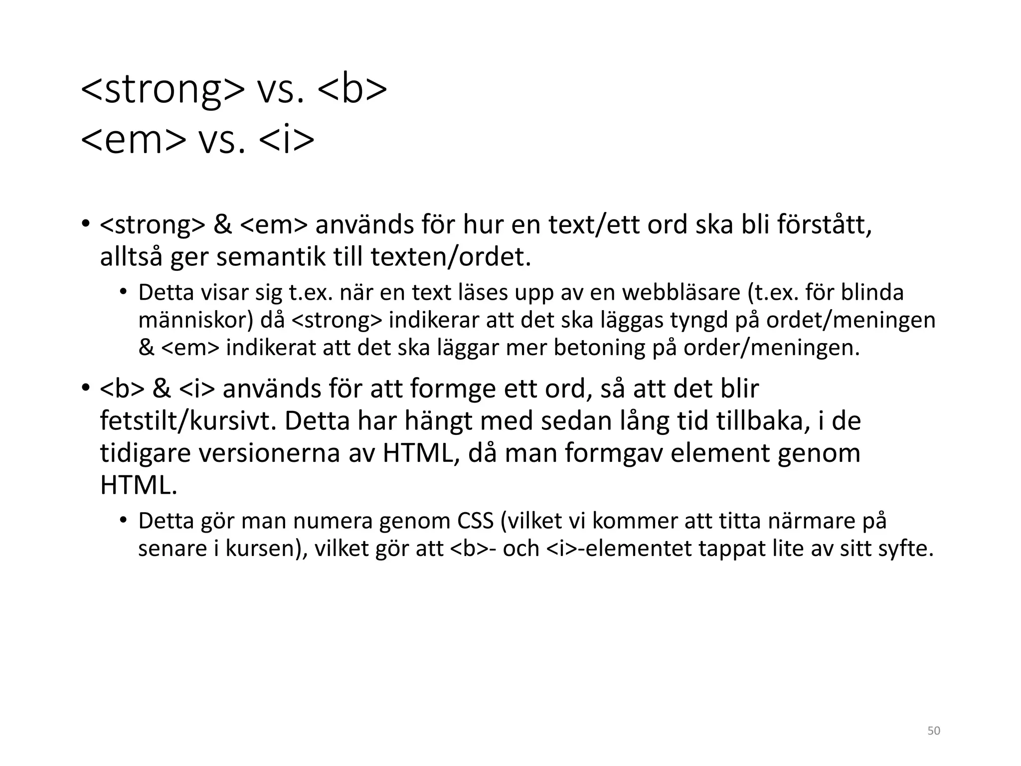 <strong> vs. <b>
<em> vs. <i>
• <strong> & <em> används för hur en text/ett ord ska bli förstått,
alltså ger semantik till texten/ordet.
• Detta visar sig t.ex. när en text läses upp av en webbläsare (t.ex. för blinda
människor) då <strong> indikerar att det ska läggas tyngd på ordet/meningen
& <em> indikerat att det ska läggar mer betoning på order/meningen.
• <b> & <i> används för att formge ett ord, så att det blir
fetstilt/kursivt. Detta har hängt med sedan lång tid tillbaka, i de
tidigare versionerna av HTML, då man formgav element genom
HTML.
• Detta gör man numera genom CSS (vilket vi kommer att titta närmare på
senare i kursen), vilket gör att <b>- och <i>-elementet tappat lite av sitt syfte.
50
 