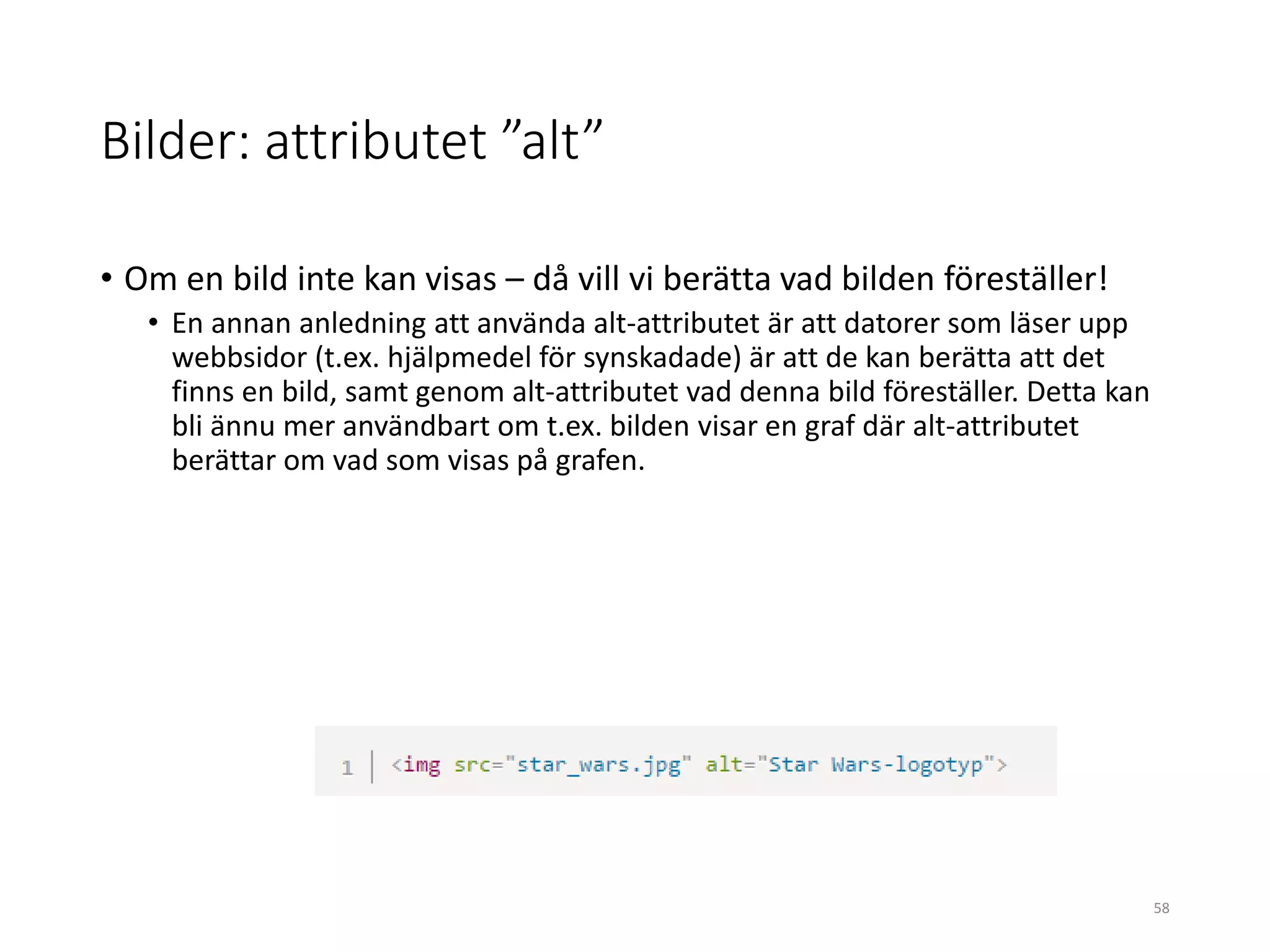 Bilder: attributet ”alt”
• Om en bild inte kan visas – då vill vi berätta vad bilden föreställer!
• En annan anledning att använda alt-attributet är att datorer som läser upp
webbsidor (t.ex. hjälpmedel för synskadade) är att de kan berätta att det
finns en bild, samt genom alt-attributet vad denna bild föreställer. Detta kan
bli ännu mer användbart om t.ex. bilden visar en graf där alt-attributet
berättar om vad som visas på grafen.
58
 