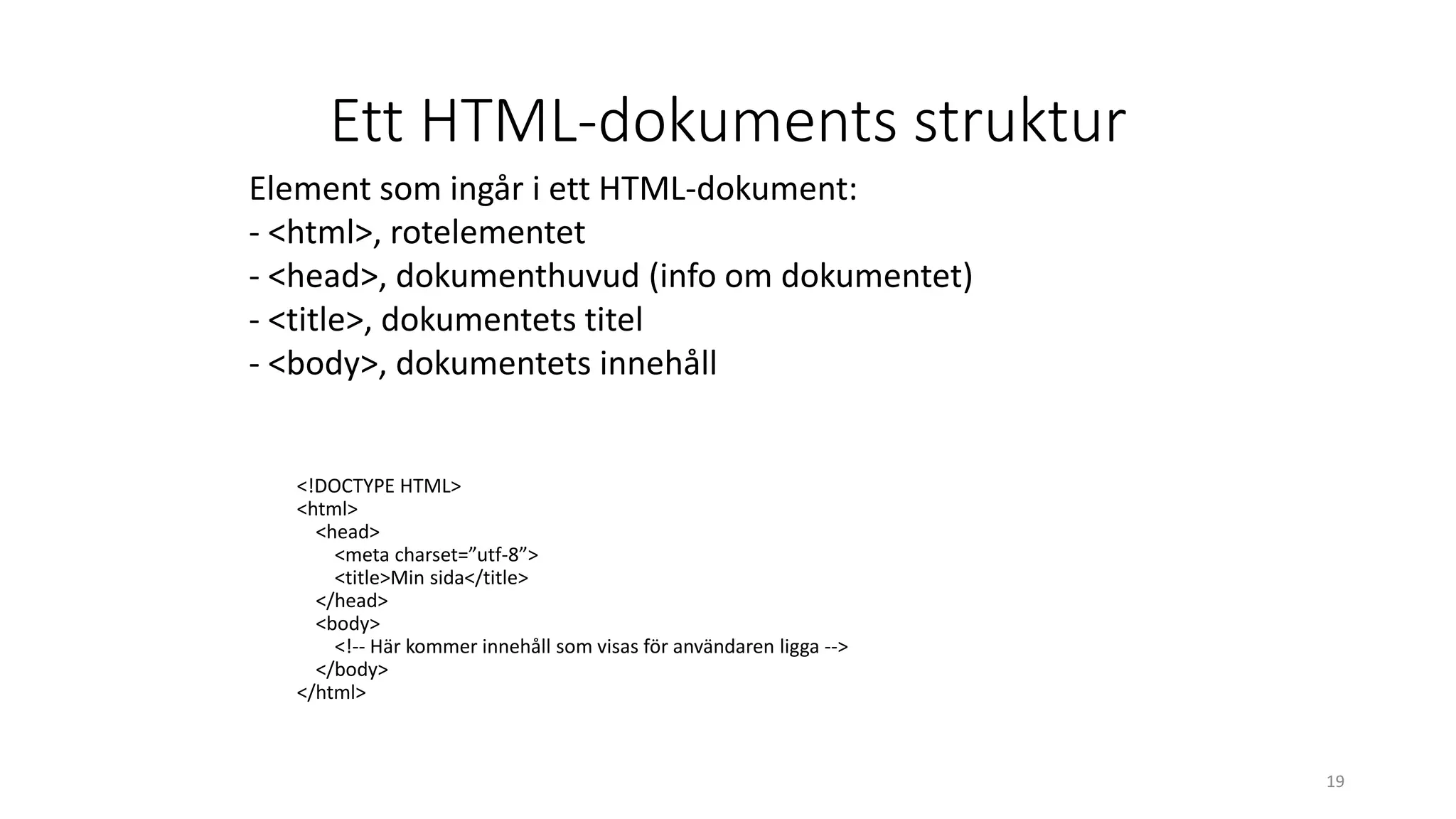 Ett HTML-dokuments struktur
<!DOCTYPE HTML>
<html>
<head>
<meta charset=”utf-8”>
<title>Min sida</title>
</head>
<body>
<!-- Här kommer innehåll som visas för användaren ligga -->
</body>
</html>
19
Element som ingår i ett HTML-dokument:
- <html>, rotelementet
- <head>, dokumenthuvud (info om dokumentet)
- <title>, dokumentets titel
- <body>, dokumentets innehåll
 