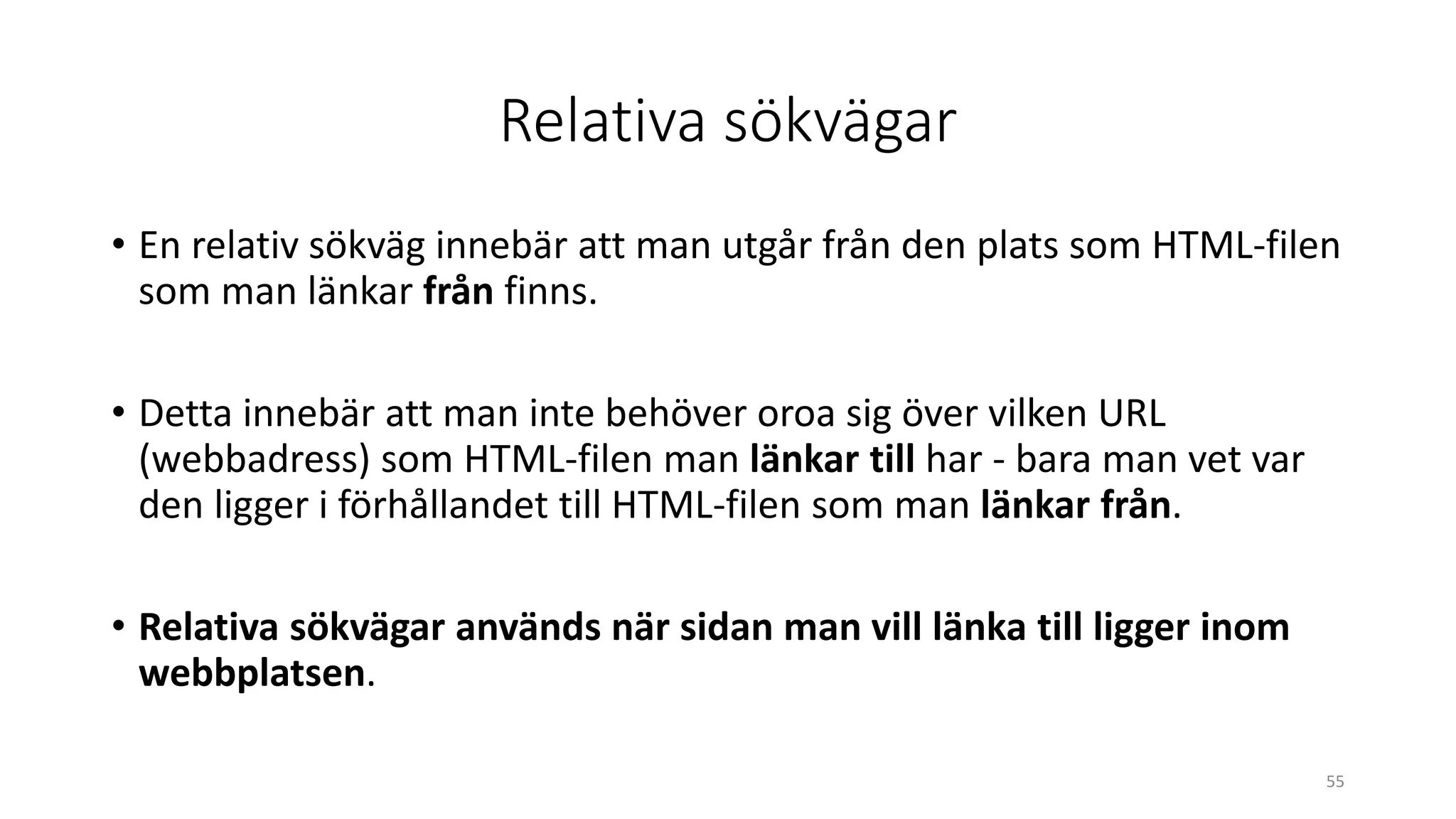 Relativa sökvägar
• En relativ sökväg innebär att man utgår från den plats som HTML-filen
som man länkar från finns.
• Detta innebär att man inte behöver oroa sig över vilken URL
(webbadress) som HTML-filen man länkar till har - bara man vet var
den ligger i förhållandet till HTML-filen som man länkar från.
• Relativa sökvägar används när sidan man vill länka till ligger inom
webbplatsen.
55
 