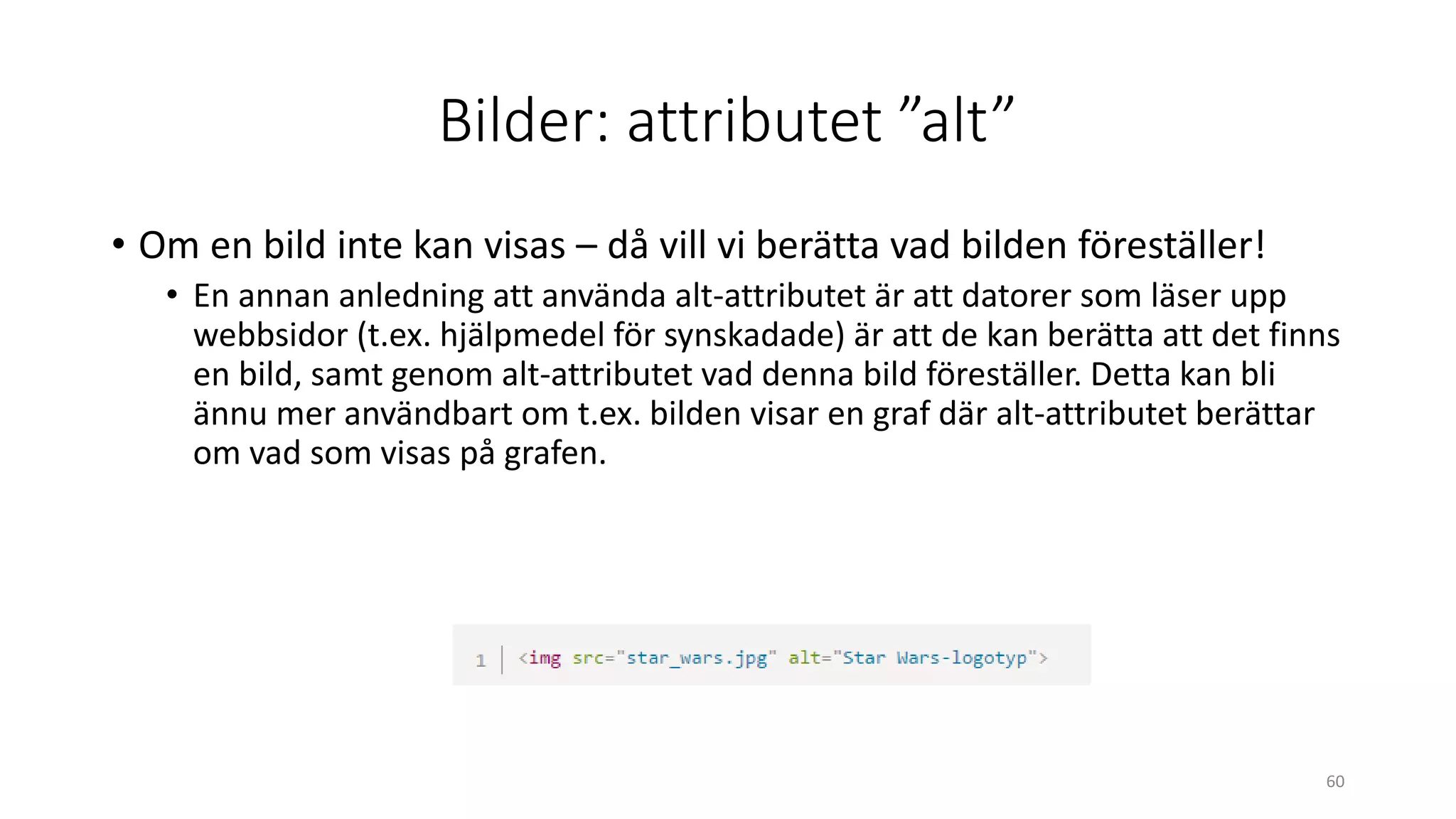 Bilder: attributet ”alt”
• Om en bild inte kan visas – då vill vi berätta vad bilden föreställer!
• En annan anledning att använda alt-attributet är att datorer som läser upp
webbsidor (t.ex. hjälpmedel för synskadade) är att de kan berätta att det finns
en bild, samt genom alt-attributet vad denna bild föreställer. Detta kan bli
ännu mer användbart om t.ex. bilden visar en graf där alt-attributet berättar
om vad som visas på grafen.
60
 
