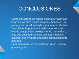 CONCLUSIONES
Como conclusión se puede decir que viajar, a lo
largo de los años, se ha ido convirtiendo en un
placer y se ha valorado de una manera diferente.
Yo solamente puedo animarles a todos a ver
todo lo que puedan de este mundo maravilloso.
Hay que descubrir nuevos paisajes y nuevas
culturas, ello ayudará a nuestro enriquecimiento
personal.
Para animarles les he puesto un vídeo, espero
que les guste...
 