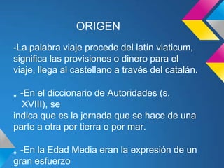 ORIGEN
-La palabra viaje procede del latín viaticum,
significa las provisiones o dinero para el
viaje, llega al castellano a través del catalán.

„ -En el diccionario de Autoridades (s.
  XVIII), se
indica que es la jornada que se hace de una
parte a otra por tierra o por mar.

„ -En la Edad Media eran la expresión de un
gran esfuerzo
 