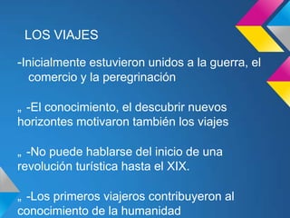 LOS VIAJES

-Inicialmente estuvieron unidos a la guerra, el
  comercio y la peregrinación

„ -El conocimiento, el descubrir nuevos
horizontes motivaron también los viajes

„ -No puede hablarse del inicio de una
revolución turística hasta el XIX.

„ -Los primeros viajeros contribuyeron al
conocimiento de la humanidad
 