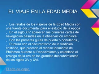 EL VIAJE EN LA EDAD MEDIA

„ Los relatos de los viajeros de la Edad Media son
una fuente documental para el estudio de la época
„ En el siglo XIV aparecen las primeras cartas de
navegación basadas en la observación empírica.
„ Son las primeras guías de puerto o portularios.,
„ Ruptura con el oscurantismo de la tradición
cristiana, que precede al redescubrimiento de
Ptolomeo durante el Renacimiento y establece el
prólogo de la era de los grandes descubrimientos
de los siglos XV y XVI.

El arte de viajar.
 