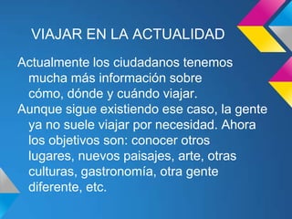 VIAJAR EN LA ACTUALIDAD
Actualmente los ciudadanos tenemos
 mucha más información sobre
 cómo, dónde y cuándo viajar.
Aunque sigue existiendo ese caso, la gente
 ya no suele viajar por necesidad. Ahora
 los objetivos son: conocer otros
 lugares, nuevos paisajes, arte, otras
 culturas, gastronomía, otra gente
 diferente, etc.
 