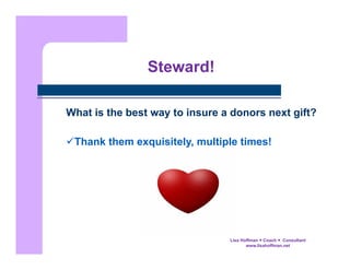 Steward!
What is the best way to insure a donors next gift?
 Thank them exquisitely, multiple times!

Lisa Hoffman  Coach  Consultant
www.lisahoffman.net

 